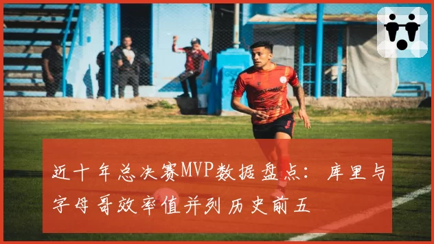近十年总决赛MVP数据盘点:库里与字母哥效率值并列历史前五