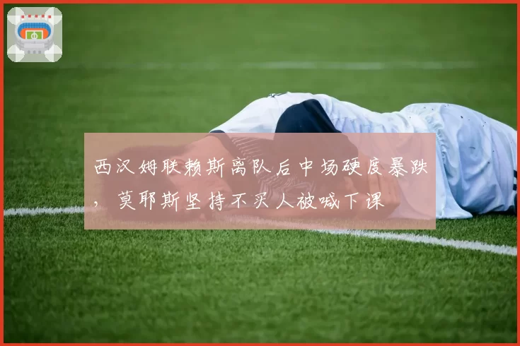 西汉姆联赖斯离队后中场硬度暴跌,莫耶斯坚持不买人被喊下课